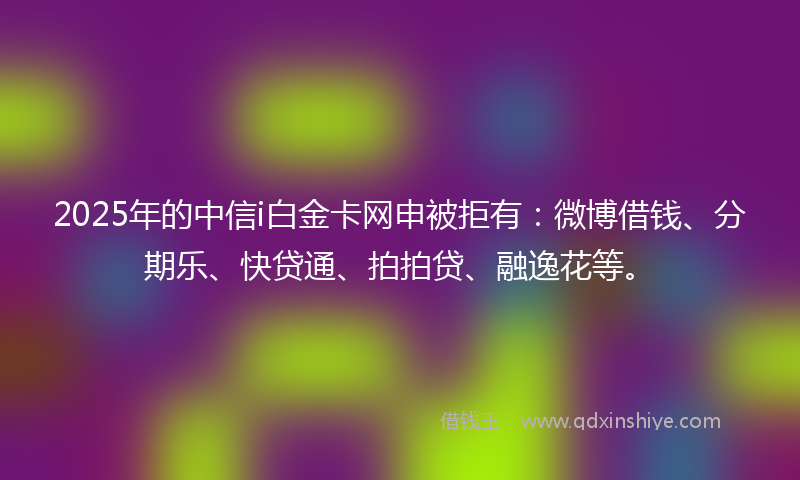 2025年的中信i白金卡网申被拒有：微博借钱、分期乐、快贷通、拍拍贷、融逸花等。