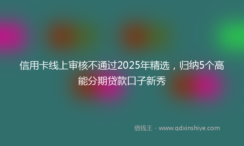 信用卡线上审核不通过2025年精选，归纳5个高能分期贷款口子新秀