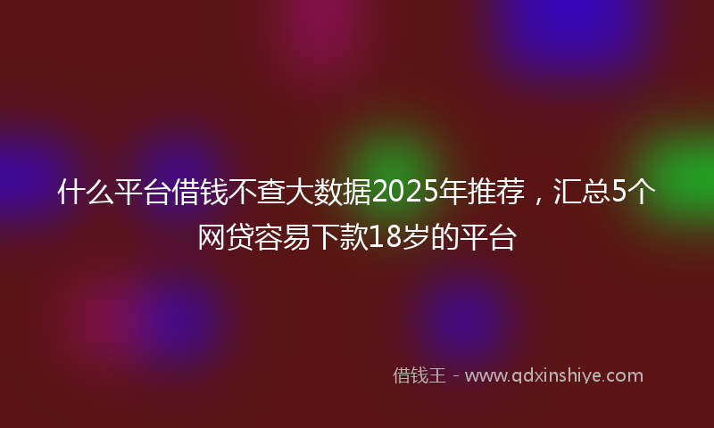 什么平台借钱不查大数据2025年推荐，汇总5个网贷容易下款18岁的平台