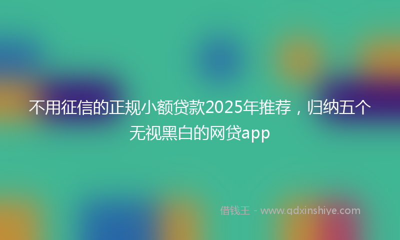 不用征信的正规小额贷款2025年推荐，归纳五个无视黑白的网贷app