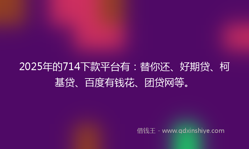 2025年的714下款平台有：替你还、好期贷、柯基贷、百度有钱花、团贷网等。