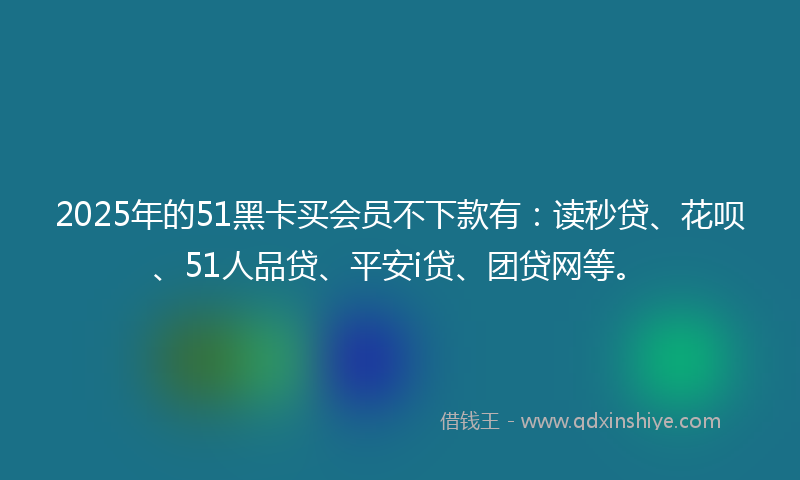 2025年的51黑卡买会员不下款有：读秒贷、花呗、51人品贷、平安i贷、团贷网等。