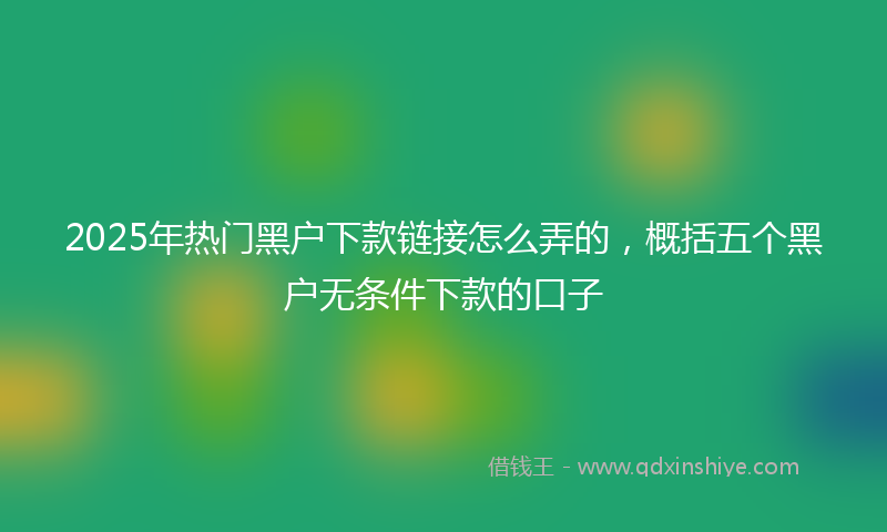 2025年热门黑户下款链接怎么弄的，概括五个黑户无条件下款的口子