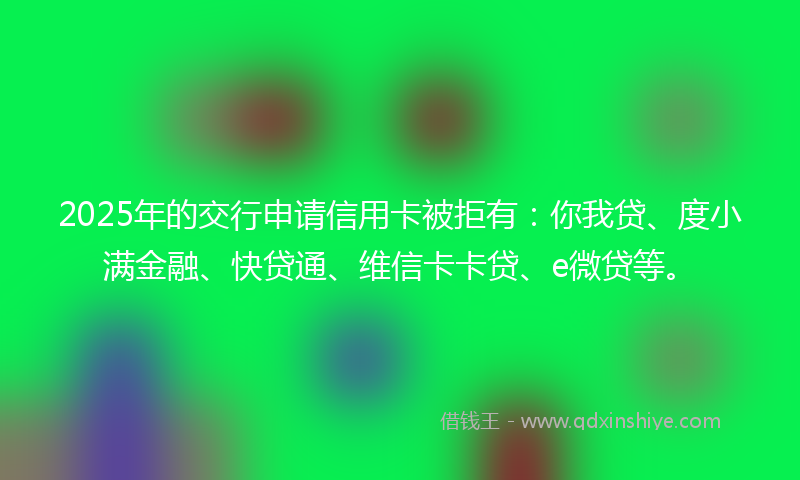 2025年的交行申请信用卡被拒有：你我贷、度小满金融、快贷通、维信卡卡贷、e微贷等。