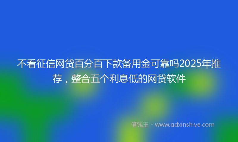 不看征信网贷百分百下款备用金可靠吗2025年推荐，整合五个利息低的网贷软件