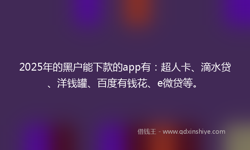 2025年的黑户能下款的app有：超人卡、滴水贷、洋钱罐、百度有钱花、e微贷等。