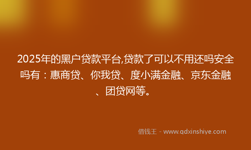 2025年的黑户贷款平台,贷款了可以不用还吗安全吗有：惠商贷、你我贷、度小满金融、京东金融、团贷网等。