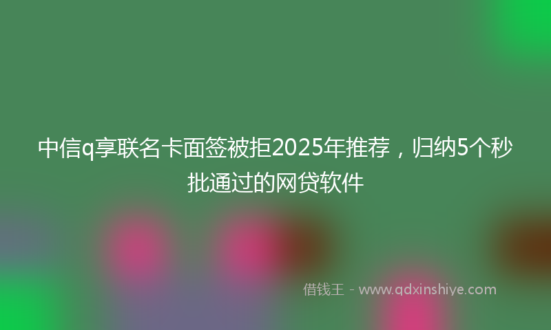 中信q享联名卡面签被拒2025年推荐，归纳5个秒批通过的网贷软件