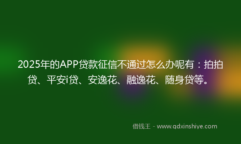 2025年的APP贷款征信不通过怎么办呢有：拍拍贷、平安i贷、安逸花、融逸花、随身贷等。