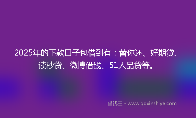 2025年的下款口子包借到有：替你还、好期贷、读秒贷、微博借钱、51人品贷等。