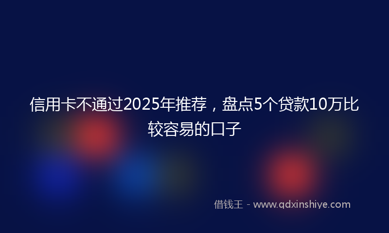 信用卡不通过2025年推荐，盘点5个贷款10万比较容易的口子