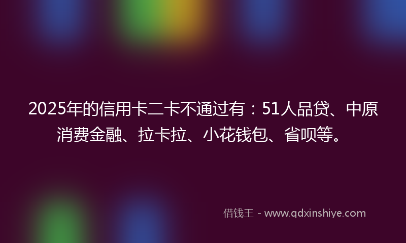 2025年的信用卡二卡不通过有:51人品贷、中原消费金融、拉卡拉、小花钱包、省呗等。