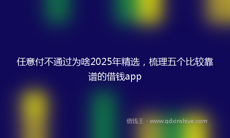 任意付不通过为啥2025年精选，梳理五个比较靠谱的借钱app