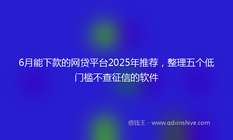 6月能下款的网贷平台2025年推荐，整理五个低门槛不查征信的软件