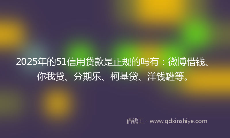 2025年的51信用贷款是正规的吗有：微博借钱、你我贷、分期乐、柯基贷、洋钱罐等。