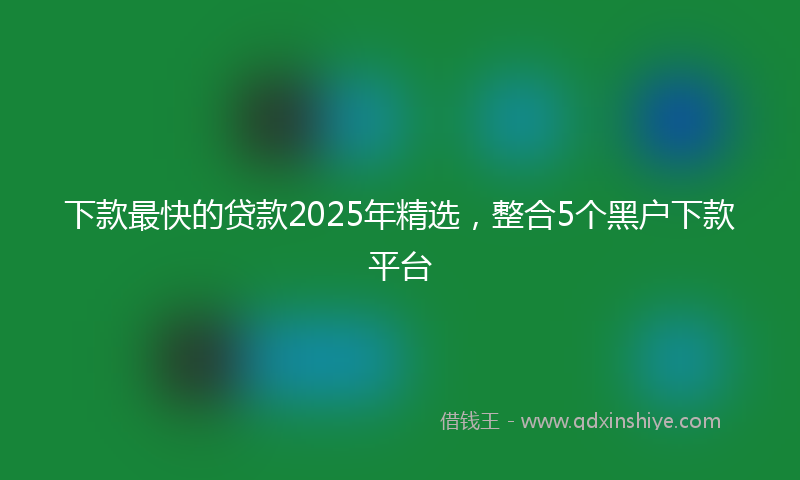 下款最快的贷款2025年精选，整合5个黑户下款平台