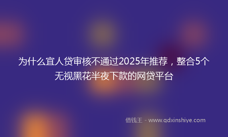 为什么宜人贷审核不通过2025年推荐，整合5个无视黑花半夜下款的网贷平台