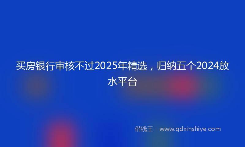 买房银行审核不过2025年精选，归纳五个2024放水平台