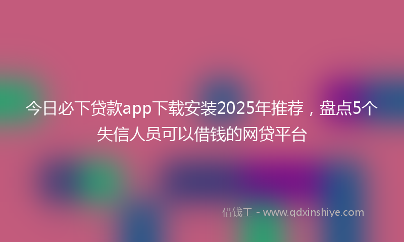今日必下贷款app下载安装2025年推荐，盘点5个失信人员可以借钱的网贷平台
