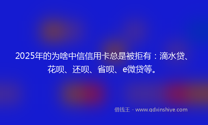 2025年的为啥中信信用卡总是被拒有：滴水贷、花呗、还呗、省呗、e微贷等。
