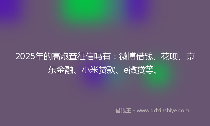 2025年的高炮查征信吗有：微博借钱、花呗、京东金融、小米贷款、e微贷等。