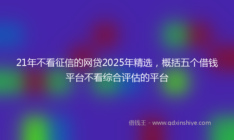 21年不看征信的网贷2025年精选，概括五个借钱平台不看综合评估的平台