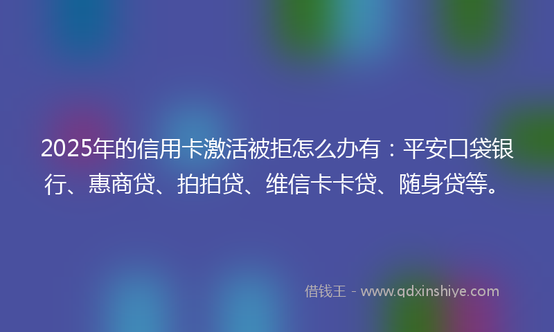2025年的信用卡激活被拒怎么办有：平安口袋银行、惠商贷、拍拍贷、维信卡卡贷、随身贷等。