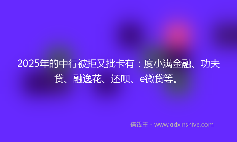 2025年的中行被拒又批卡有：度小满金融、功夫贷、融逸花、还呗、e微贷等。