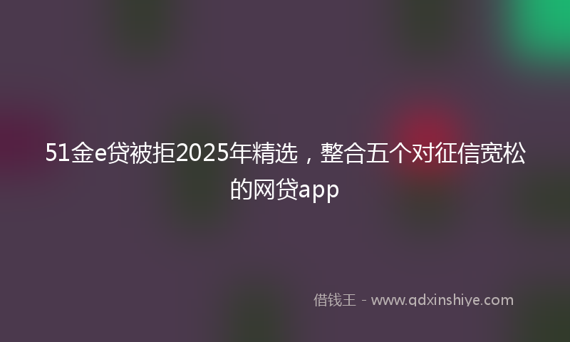 51金e贷被拒2025年精选，整合五个对征信宽松的网贷app