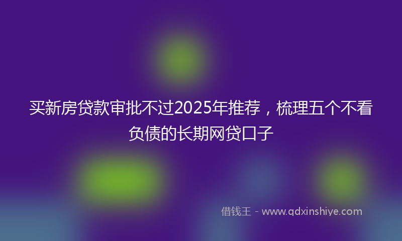 买新房贷款审批不过2025年推荐，梳理五个不看负债的长期网贷口子