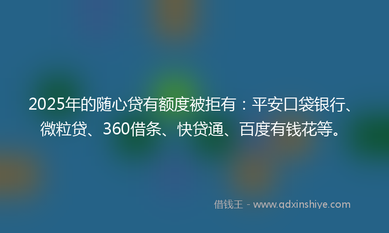 2025年的随心贷有额度被拒有：平安口袋银行、微粒贷、360借条、快贷通、百度有钱花等。