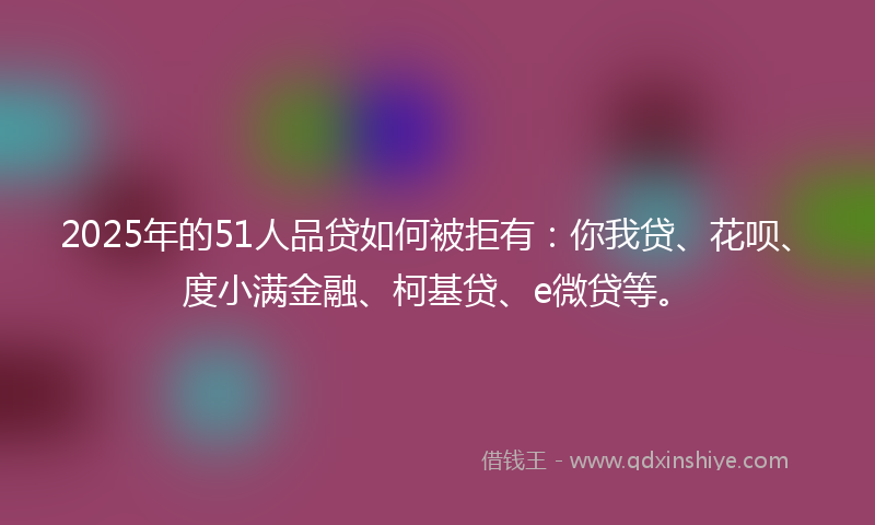 2025年的51人品贷如何被拒有：你我贷、花呗、度小满金融、柯基贷、e微贷等。