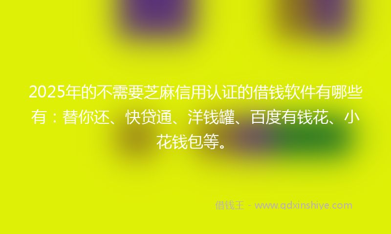 2025年的不需要芝麻信用认证的借钱软件有哪些有：替你还、快贷通、洋钱罐、百度有钱花、小花钱包等。