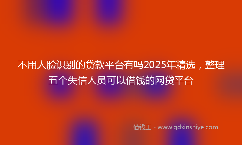 不用人脸识别的贷款平台有吗2025年精选，整理五个失信人员可以借钱的网贷平台