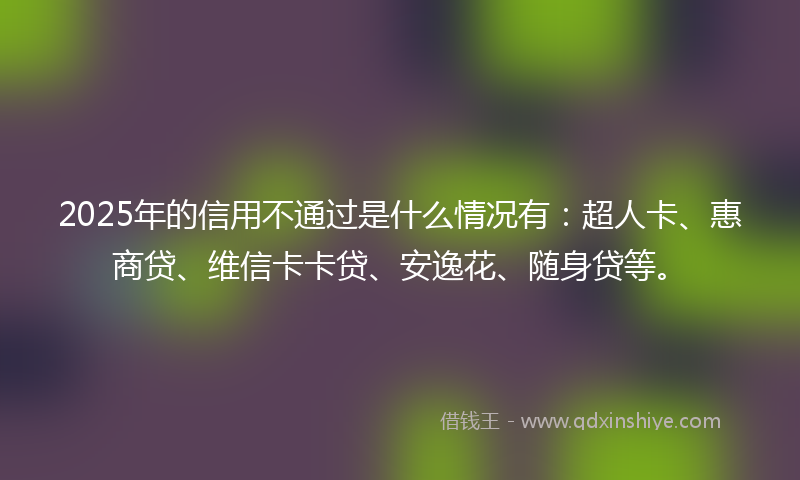 2025年的信用不通过是什么情况有：超人卡、惠商贷、维信卡卡贷、安逸花、随身贷等。