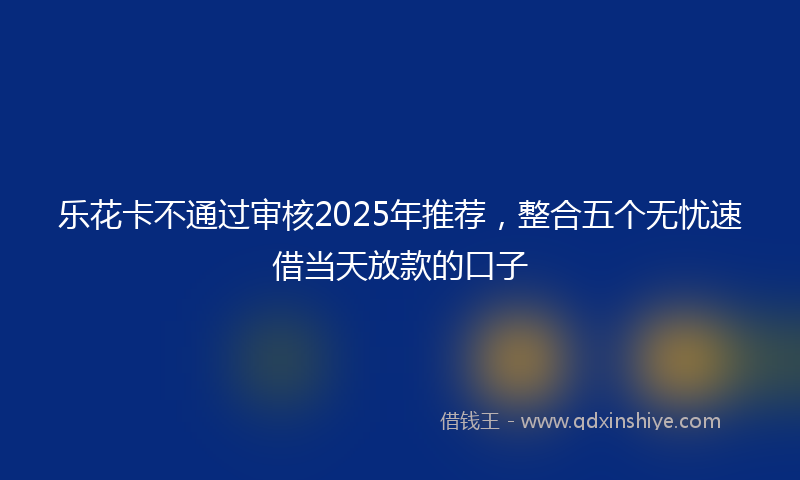 乐花卡不通过审核2025年推荐，整合五个无忧速借当天放款的口子