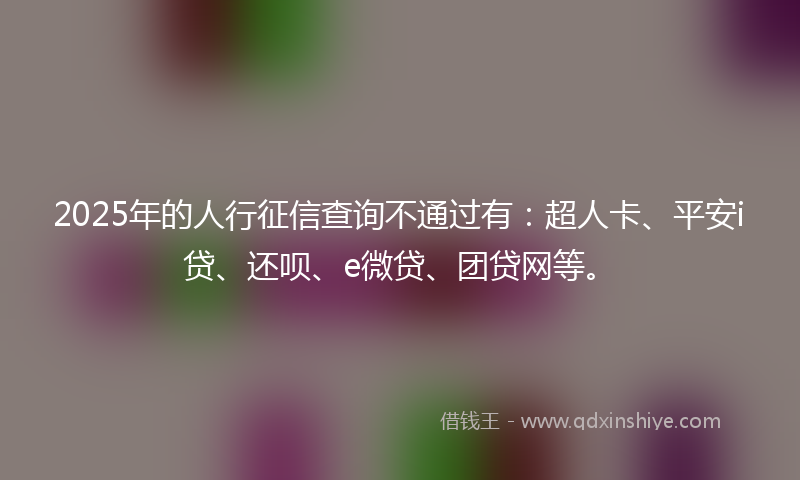 2025年的人行征信查询不通过有：超人卡、平安i贷、还呗、e微贷、团贷网等。