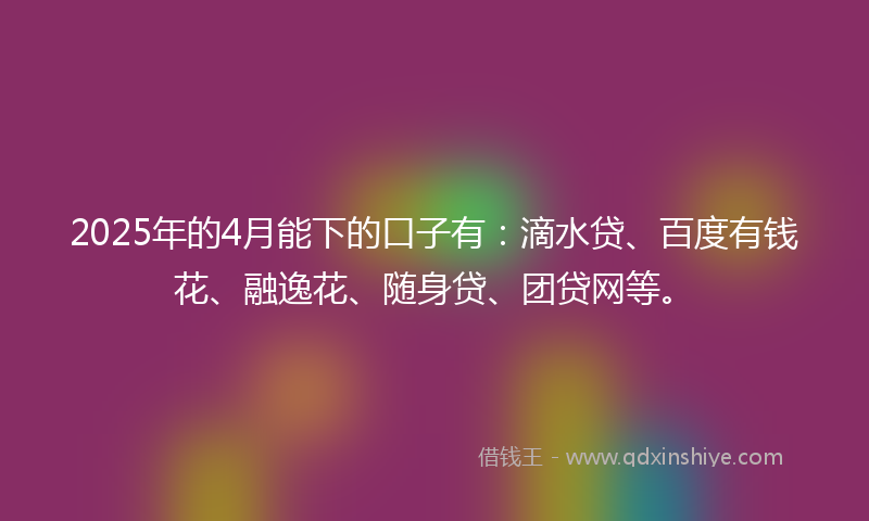 2025年的4月能下的口子有：滴水贷、百度有钱花、融逸花、随身贷、团贷网等。