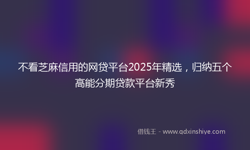 不看芝麻信用的网贷平台2025年精选，归纳五个高能分期贷款平台新秀