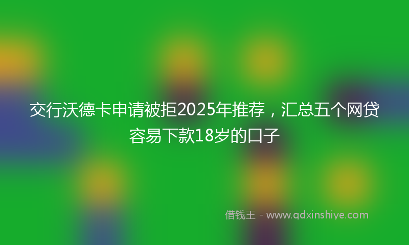 交行沃德卡申请被拒2025年推荐，汇总五个网贷容易下款18岁的口子