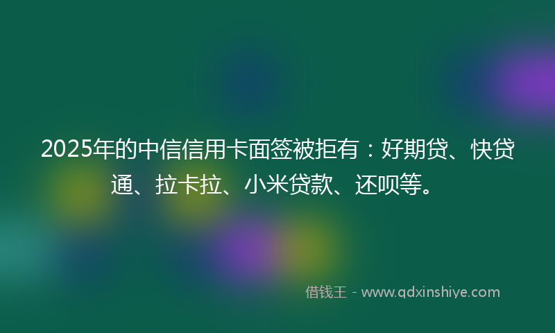 2025年的中信信用卡面签被拒有：好期贷、快贷通、拉卡拉、小米贷款、还呗等。