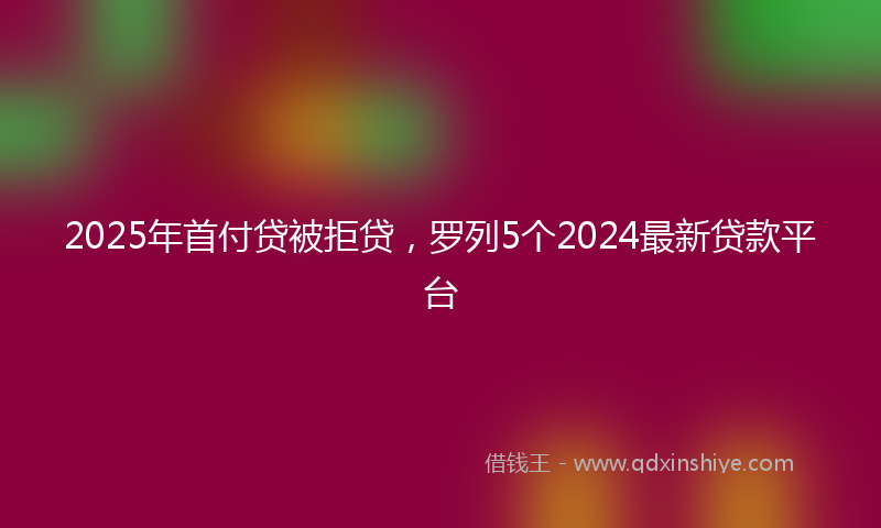 2025年首付贷被拒贷，罗列5个2024最新贷款平台