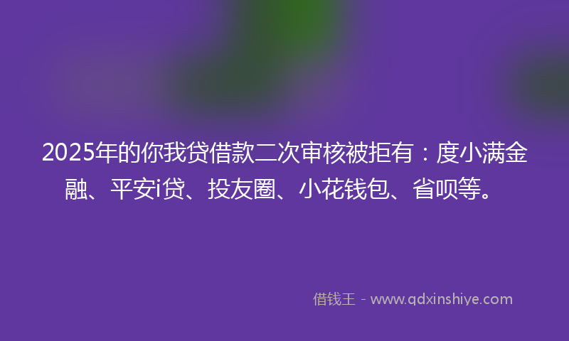 2025年的你我贷借款二次审核被拒有：度小满金融、平安i贷、投友圈、小花钱包、省呗等。