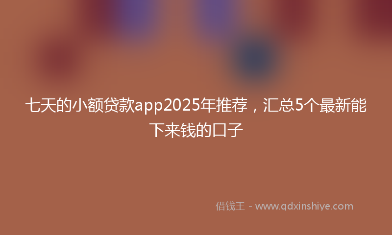 七天的小额贷款app2025年推荐，汇总5个最新能下来钱的口子