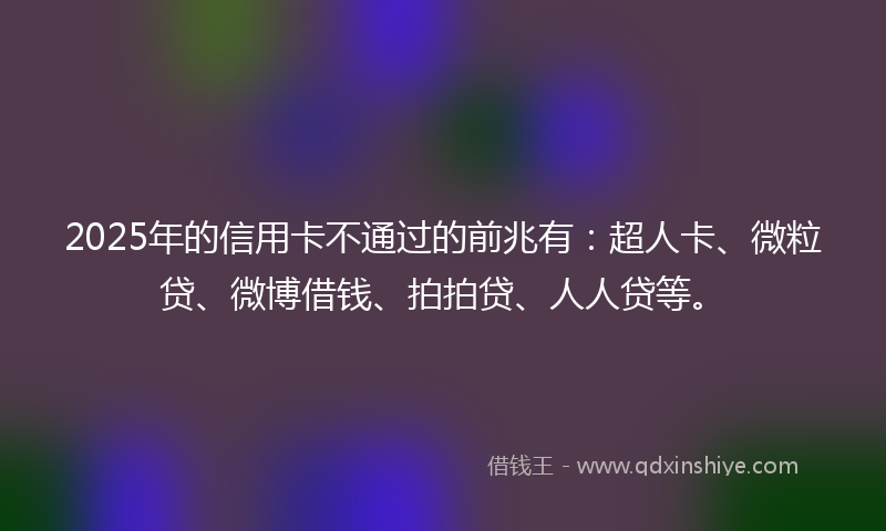 2025年的信用卡不通过的前兆有：超人卡、微粒贷、微博借钱、拍拍贷、人人贷等。