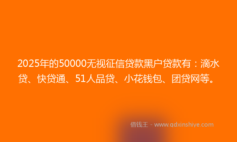 2025年的50000无视征信贷款黑户贷款有：滴水贷、快贷通、51人品贷、小花钱包、团贷网等。