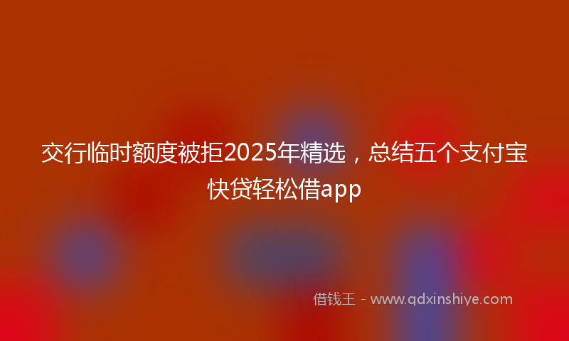 交行临时额度被拒2025年精选，总结五个支付宝快贷轻松借app