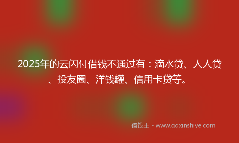 2025年的云闪付借钱不通过有：滴水贷、人人贷、投友圈、洋钱罐、信用卡贷等。