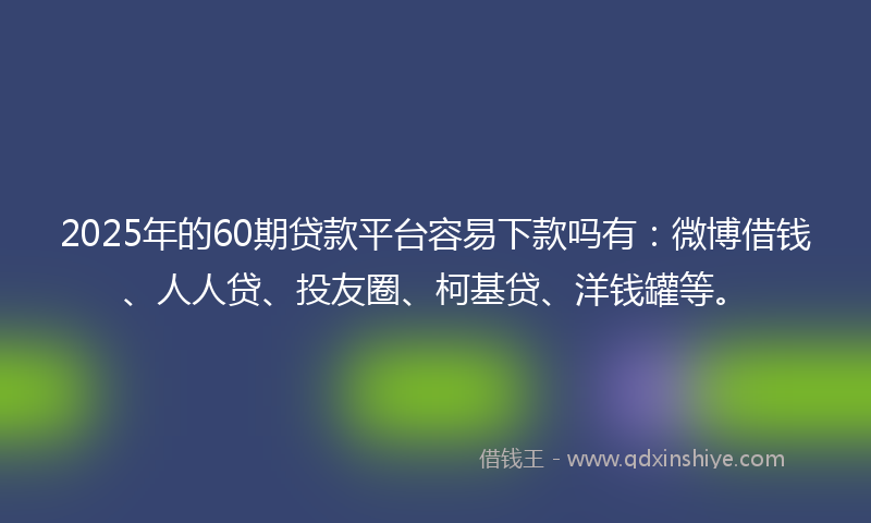 2025年的60期贷款平台容易下款吗有：微博借钱、人人贷、投友圈、柯基贷、洋钱罐等。