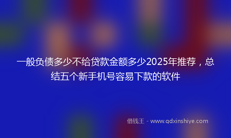 一般负债多少不给贷款金额多少2025年推荐，总结五个新手机号容易下款的软件